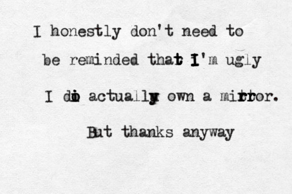 I honestly don't need to be reminded thar t t t t i I I I I'm ugly I di o o i i actuallu y y own a mitt r r rr r ror. But thanks anyway 