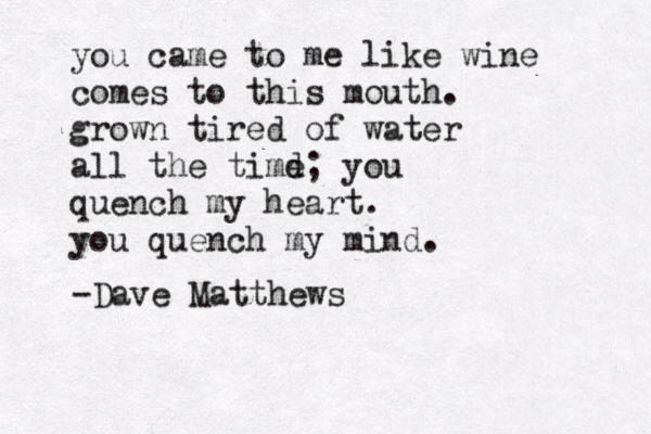 you came to me like wine comes to this mouth. grown tired of water all the timd e; you quench my heart. you quench my mind. -Dave Matthews 