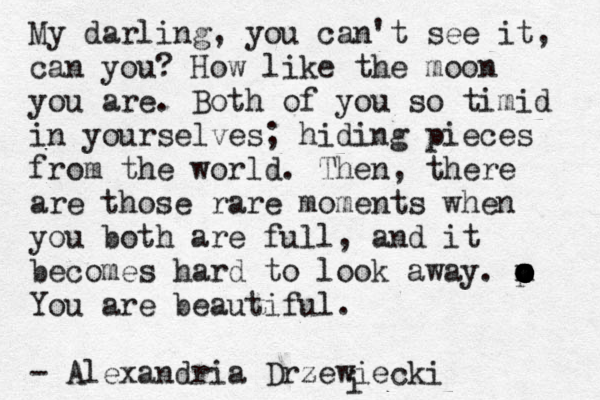 My darling, you can't see it, can you? How like the moon you are . Both of you so timid in yourselves; hiding pieces from the world. Then, there are those rare moments when you both are full, and it becomes hard to look away. m o o o o o o o p You are beautiful. - Alexandria Drzewiecki < i