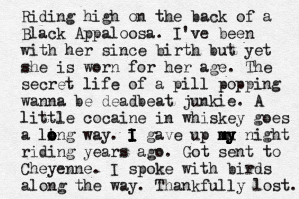 Riding high on the back of a Black Appaloosa. I've been with her since birth but yet she is worn for her age. The secret life of a pill popping wanna be deadbeat junkie . A little cocaine in whiskey goes a li o o o o ong way. i I I I I I gave up mu y y y m my night riding years ago . Got sent to Cheyenne. I spoke with birds along the way . Thankfully lost. 
