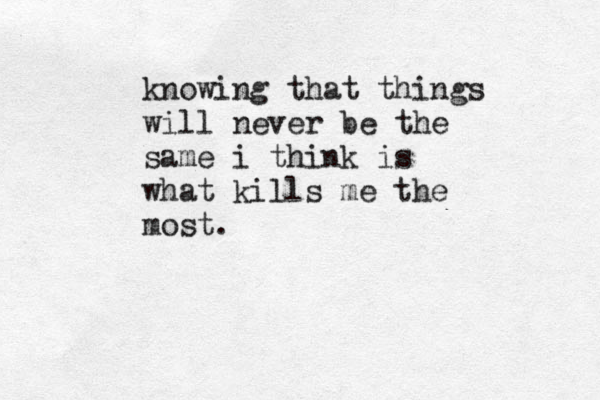 knowing that things will never be the same i think is what kills me the most. 