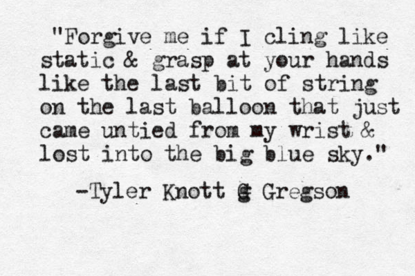 "Forgive me if I cling like static & grasp at your hands like the last bit of string on the last balloon that just came untied from my wrist & lost into the big blue sky." -Tyler Knott g G Gregson 