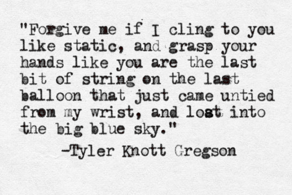 "Forgive me if I cling to you like static, and grasp your hands like you are the last bit of string on the last balloon that just came untied from my wrist, and loat s s into the big blue sky." -Tyler Knott Gregson 