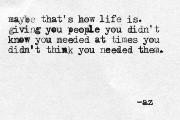 maybe that's how life is. giving you people you didn't know you needed at times you didn't think you needed them. -az 