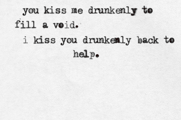 you kiss me drunkenly to fill a void. i kiss you drunkenly back to help. 