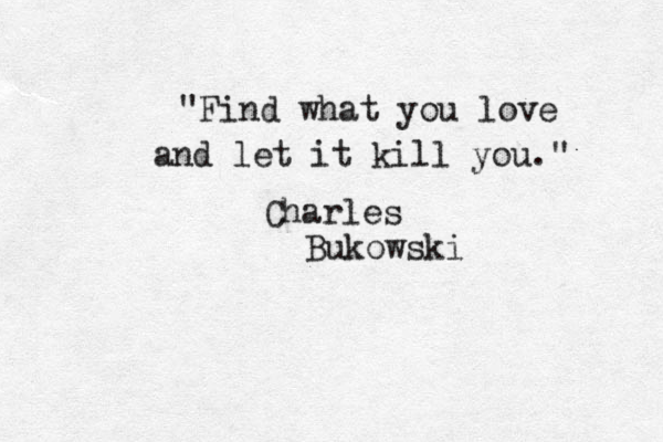 "Find what you love and let it kill you." Charles Bukowski 