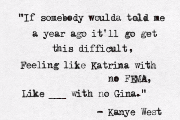 "If somebody woulda told me a year ago it'll go get this difficult, , Feeling lii ke Katrina with no FEMA, Like ___ with no Gina." - Kanye West 