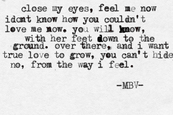 close my eyes, feel me o now idont know how you couldn't love me now. you will no k k k know, with her feet sow d d d d n to the ground. over there, and i want true love to grow, you can't hide no, from the way i feel. MBV- -