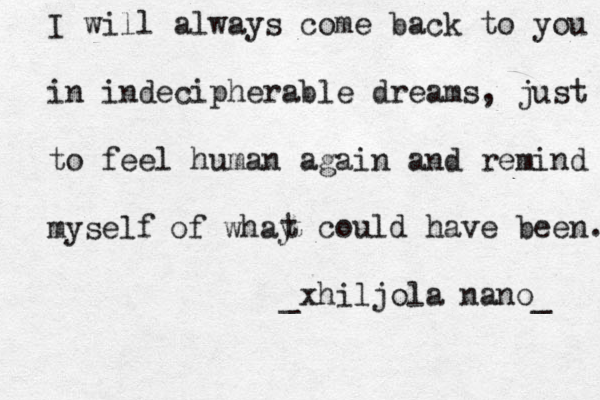 I will always come back to you in indecipherable dreams , just to feel human again and remind myself of whay t could have been. _xhiljola nano_ 