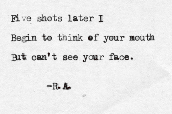 Five shots later I Begin to think of your mouth But can't see your face. -R.A.
