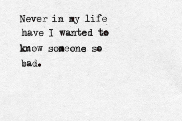 Never in my life have I wanted to know soneone m e so bad. 