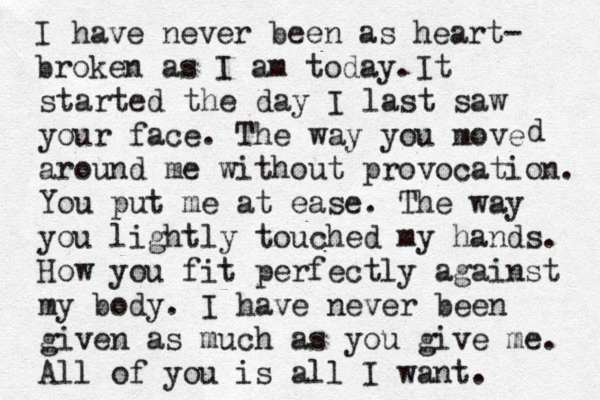 I have never been as heart- broken as I am today. It started the day I last saw your face. The way you move around me without provocation . You put me at ease. The way you lightly touched my hands. How you fit perfectly against my body . I have never been given as much as you give me. All of you is all I want. d 
