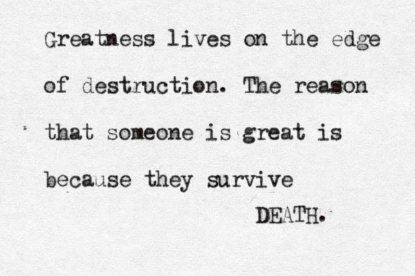 Greatness lives on the edge of destruction. The reason that someone is great is because they survive DEATH. 