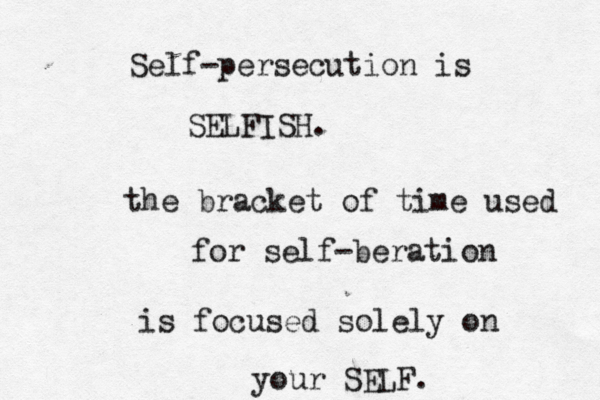 Self-persecution is SELFISH. the bracket of time used for self-beration is focused solely on you r SELF. 