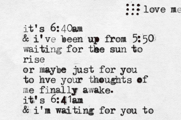 it's 6:40am & i've been up from 5:50 waiting for te he sun to rise or maybe just for you to hve your thought s of me finally awake. it's 6:41am & i'm waiting for you to ... love me ... ... 