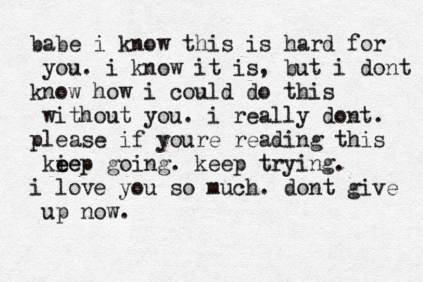 babe i know this is hard for you. i know it is, but i dont know how i could do this without you. i really dont. please if youre reading this ki ee eep going . keep trying . i love you so much. dont give up now. 