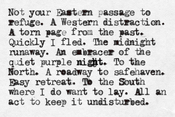 Not your Eastern passage to refuge. A Western distraction. A torn page from the past . Quickly I fled. The T midnight runaway. An embracer of the quiet purple nigjt h h h night . T To the North . A roadway to safehaven. Easy retreat . To the South where I do want to lay. All an act to keep it undisturbed. 