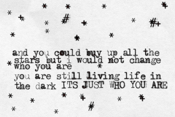 and you could buy up all the stars but i would not change who you are you are still living life in the dark ITS JUST WHO YOU ARE * * * * * * * * * * * * * * * * * * * + * * * * + * * + + + + * # *+ # # 
