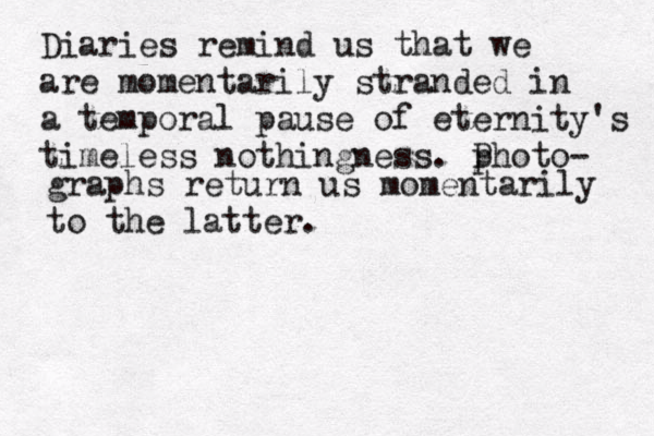 Diaries remind us that we are momentarily stranded in a temporal pause of eternity's timeless nothingness. p Photo- graphs return us momentarily to the latter.