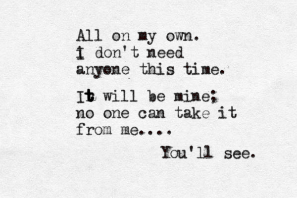 All on my own. i I don't need anyone this time. Ir t t t t will be mine; no one can take it from me.... You'll see. 