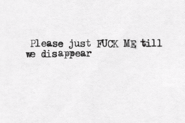 Please just FUCK ME till e dis w appear