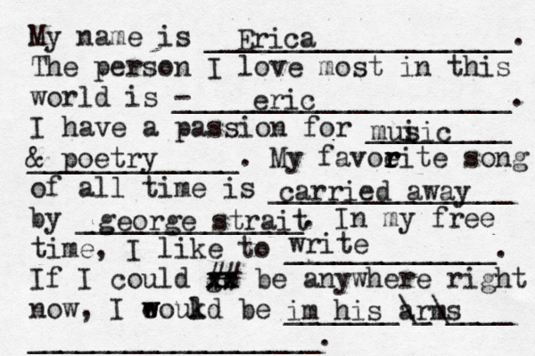 My name is ___________________. The person I love most in this world is - _____________________. I have a passion for _________ _____________. My favoeit r r r r e song of all time is _______________ by ______________. In my free time, I like to _____________. If I could go xx xx ## be anywhere right now, I eoukd w w l be _______\_\____ __________________. Erica eric mui sic & poetry carried away george strait write im his arms 