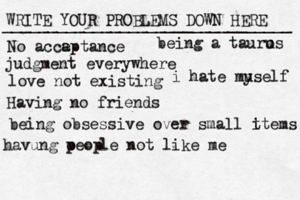 WRITE YOUR PROBLEMS DOWN HERE ________________________________ No accap eptance judgment everywhere love not existing Having no friends being obsessive over small t items being a tauro us havung oeop p le not like me i hate muself y 