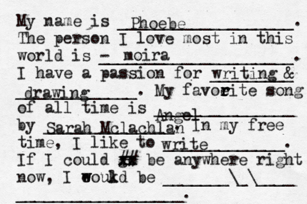 My name is ___________________. The person I love most in this world is - _____________________. I have a passion for _________ _____________. My favoeit r r r r e song of all time is _______________ by ______________. In my free time, I like to _____________. If I could go xx xx ## be anywhere right now, I eoukd w w l be _______\_\____ __________________. Phoebe moira writing & drawing Angel Sarah Mclachlan write 