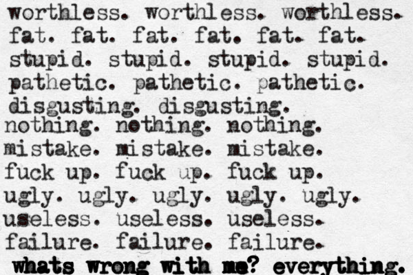 worthless. worthless. worthless. fat. fat. fat. fat. fat. fat. stupid. stupid. stupid. stupid. pathetic. pathetic. pathetic. disgusting. disgusting. nothing. nothing. nothing. mistake. mistake. mistake. fuck up. fuck up. fuck up. ugly. ugly. ugly. ugly. ugly. useless. useless. useless. failure. failure. failure. whats wrong with me? everything. whats whats whats whats wrong wrong wrong with with with me m me me me m ? ? ? ? ? everything. everything everything. 