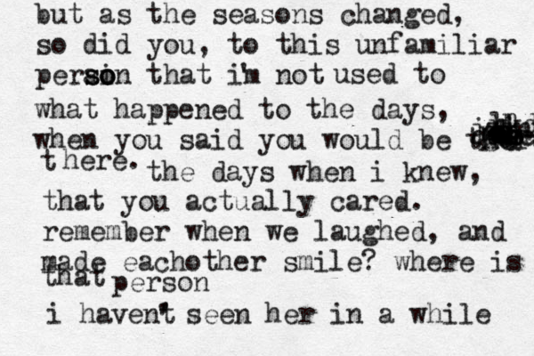 but as the seasons changed, so did you, to this unfamiliar perain s so o o that im not ' used to what happened to the days, when you said you would be there • {gah quncja jzjnx nn mm n lkdd d ddddddss t here. the days when i knew, that you actually cared. remember when we laughed, and made eachother smile? where is that person i havent ' ' seen her in a while 