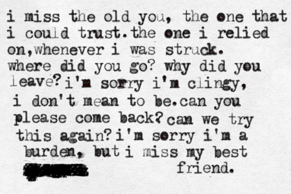 i miss the old you, the one that i could trust.the one i relied on,whenever i was struck. where did you go? why did you leave? i'm sorry i'm clingy, i don't mean to be.can you please come back. ? can we try this again? i'm sorry i 'm a burden, but i n m m m i miss my best friend. zzzzzzzzzzzzzzzzzzzzzzzzzzzzzzzzzzzzzzzzzzzzzzzzzzzzzzzzzzzzzzzzzzzzzzzzzzzzzzzzzzzzzzzzzzzzzzzzzzzzzzzzz 