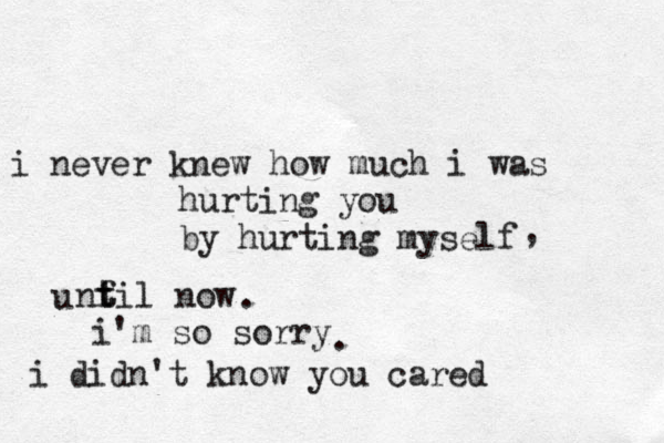 i never knew how much i was hurting you by hurting myself u nf t til now i'm so sorry i didn't know you cared . , . 