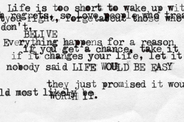 Life is too short to wake up with h regrets, so love people who treat tyou right, forgetabout those who don't, BELIVE Everything happens for a reason ig f you get a chance, take it if it changes your life, let it nobody said LIFE WOULD BE EASY they just promised it wou ld most likely be WORTH IT.