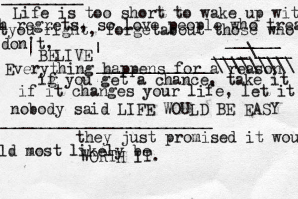 Life is too short to wake up with h regrets, so love people who treat tyou right, forgetabout those who don't, BELIVE Everything happens for a reason ig f you get a chance, take it if it changes your life, let it nobody said LIFE WOULD BE EASY they just promised it wou ld most likely be WORTH IT. @ ________________________ _____________\\\\\\\\\ | | ---- _________ ____[[[ _\____ ______ 