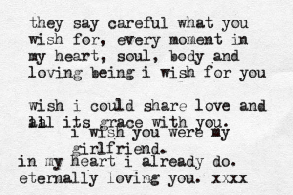 i wish you were my girlfriend. they say careful what you wish for, every moment in my heart, soul, body and loving being i wish for you wish i could share love and lll a a l its grace with you. in my heart i already do. eternally loving you. xxxx 
