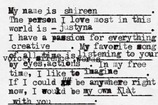 My name is ___________________. The person I love most in this world is - _____________________. I have a passion for _________ _____________. My favoeit r r r r e song of all time is _______________ by ______________. In my free time, I like to _____________. If I could go xx xx ## be anywhere right now, I eoukd w w l be _______\_\____ __________________. shireen justyna everything creative listening to your voice, silence ,words eyes,actions imagine my own flat with you