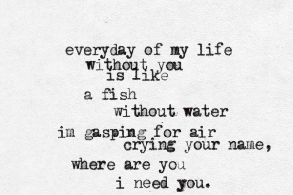 everyday of my life without you is like a fish without water im gasping for air crying your name, where are you i need you. 