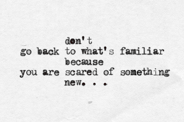 don't go back to what's familiar because you are scared of sone mething new. . .