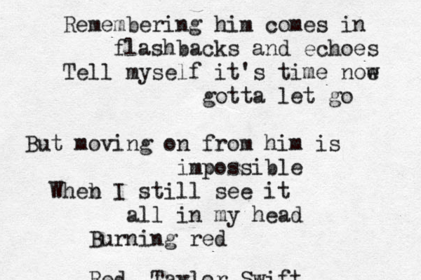 Remembering him comes in flashbacks and echoes Tell myself it's time noe w gotta let go But moving on from him is impossible Wheb n I still see it all in my head Burning red Red~~Taylor Swift 