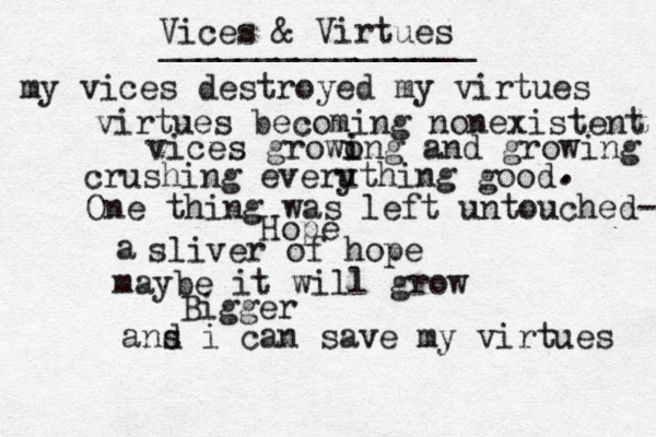 Vices & Virtues ________________ my vices destroyed my virtues virtues becoming nonexistent vices growon i i g and growing crushing everut y hing good . . One thing was left untou he c d- Hope a sliver of hope maybe it will grow Bigger ans d i can save my virtues 
