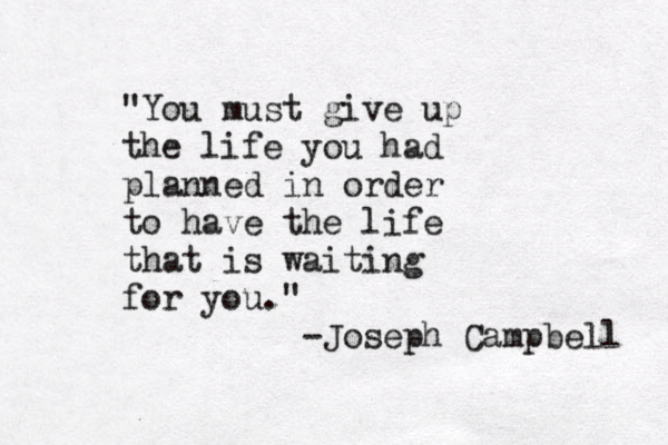 "You must give up the life you had planned in order to have the life that is waiting for you." Joseph Campbell - 