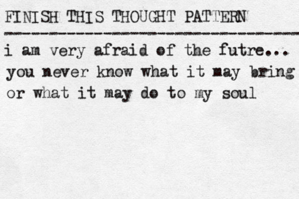 FINISH THIS THOUGHT PATTERN --------------------------------- i am very afraid of the futre... you never know what it may bring or what it may do to my soul 