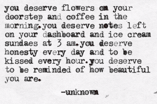 you deserve flowers on your doorstep and coffee in the morning .you deserve notes left on your dashboard and ice cream sundaes at 3 am.you deserve honesty every day and to be kissed every hour.you deserve to be reminded of how beautiful you are . -unknown 