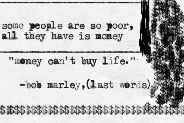 some people are so poor, all they have is money __________________________\ | || | | | | ||||||||||||||||||||___________________________ |||||||||||||||||||||||||||||||||||||||||~~~~~~~~~~~~~~~~~~~~~~~~~~~~~~~~~~~~~|||||||||||||||||||||||||||||||||||~~|||||||||||||||||||||~|||~||||||||||~~~~||||||||||||||||||||||||||||||||||||||||||||||||||||||||||||||||||||||||||||||||||||||||||||| "money can't buy life." -bob marley,(last words) $$$$$$$$$$$$$$$$$$$$$$$$$$$$$$$$$ $$ $$$$$$$$$$$$$$$$$$$$$$$$$$$$$$$$$$$$$$$$$$$$$$$$$$$$$$$$$$$$$$$$$$$$$$$$$$$$$$$$$$$$$$$$$$$$$$$$$$$$$$$$$$$$$$$$$$$$$$$$$$$$$$$$$$$$$$$$$$$$$$$$$$$$$$$$$$$$$$$$$$$$$$$$$$$$$$$$$$$$$$$$$$$$$$$$$$$$$$$$$$$$$$$$$$ 