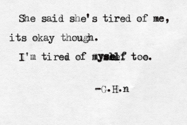She said she's tired of me, its okay though. I'm tired of mysl ee lf too. e myself -G.H.n