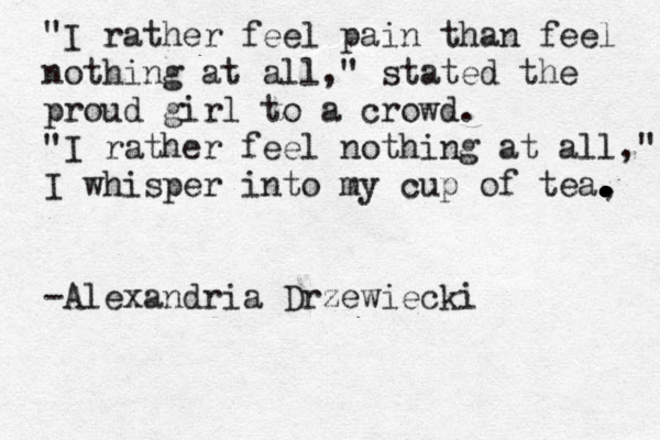 "I rather feel pain than feel nothing at all," stated the proud girl to a crowd. "I rather feel nothing at all," I whisper into my cup of tea, . . . . . . . . . . . . . -Alexandria Drzewiecki 