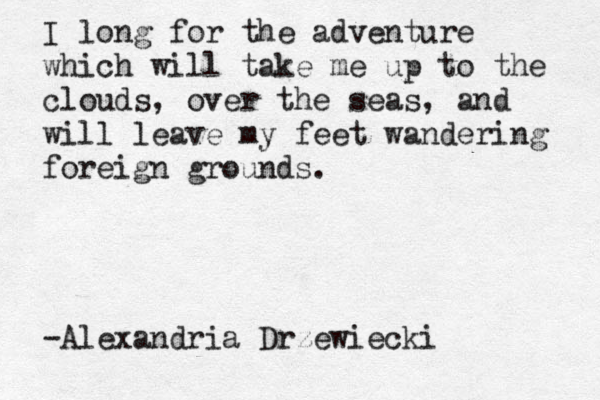 I long for the adventure which will take me up to the clouds, over the seas, and will leave my feet wandering foreign grounds. -Alexandria Drzewiecki 