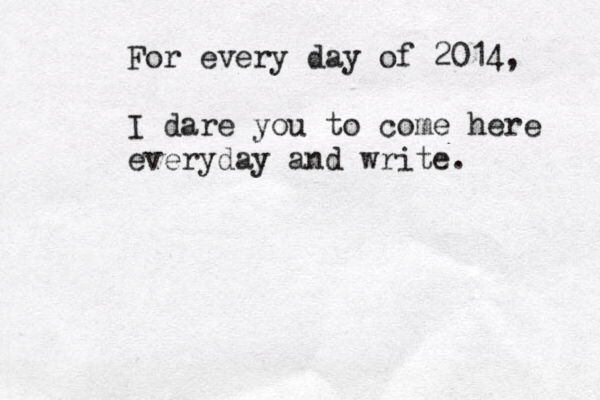 For every day of 2014, I dare you to come here everyday and write.
