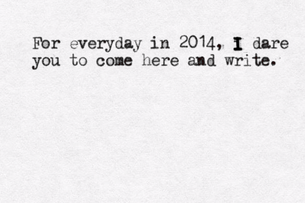 For everyday in 2014, i I I I I dare you to come here and write. 