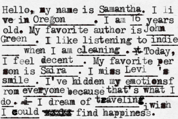 Hello, my name is ________. I li ve in ___________. I am __ years old. My favorite author is _____ ______. I like listening to _____ ___ when I am _________. t Y -- Today, I feel ________. My favorite per son is _______. I miss ______'s ______. I've hidden my _______ f rom _______ because ______________ __. i - -- I dream of ________. i wish _______ would find happiness. Samantha Oregon 16 John Green decent Saira ta r r r ravelinf g g g g indie cleaning Levi smile emotions everyone that's what I do I x c c c could - ------ - ----- xxxxx 